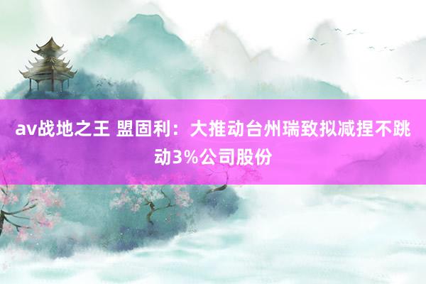 av战地之王 盟固利：大推动台州瑞致拟减捏不跳动3%公司股份