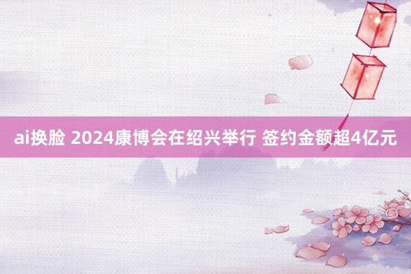 ai换脸 2024康博会在绍兴举行 签约金额超4亿元