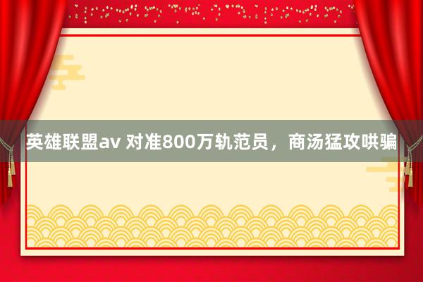 英雄联盟av 对准800万轨范员，商汤猛攻哄骗