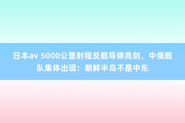 日本av 5000公里射程反舰导弹亮剑，中俄舰队集体出现：朝鲜半岛不是中东