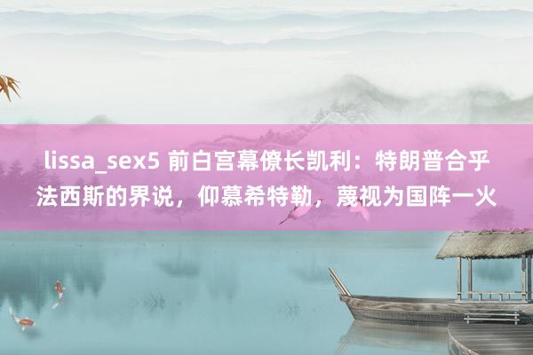 lissa_sex5 前白宫幕僚长凯利：特朗普合乎法西斯的界说，仰慕希特勒，蔑视为国阵一火