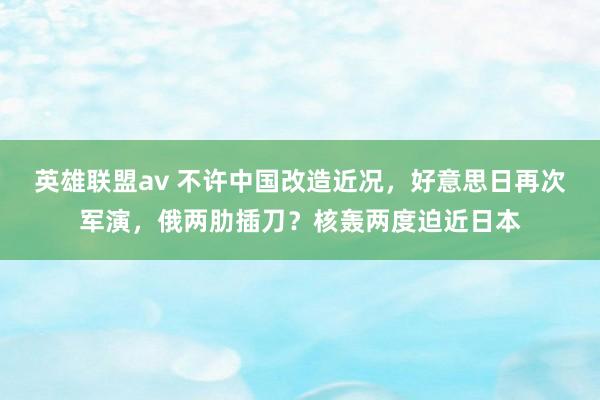 英雄联盟av 不许中国改造近况，好意思日再次军演，俄两肋插刀？核轰两度迫近日本