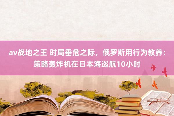 av战地之王 时局垂危之际，俄罗斯用行为教养：策略轰炸机在日本海巡航10小时