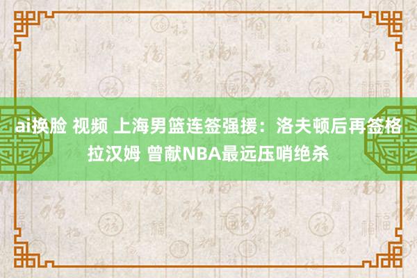 ai换脸 视频 上海男篮连签强援：洛夫顿后再签格拉汉姆 曾献NBA最远压哨绝杀