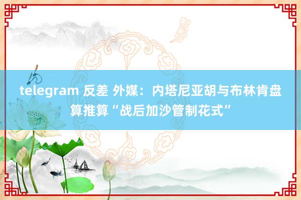 telegram 反差 外媒：内塔尼亚胡与布林肯盘算推算“战后加沙管制花式”