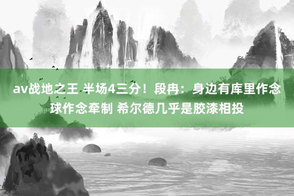 av战地之王 半场4三分！段冉：身边有库里作念球作念牵制 希尔德几乎是胶漆相投