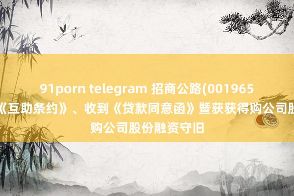 91porn telegram 招商公路(001965.SZ)：签署《互助条约》、收到《贷款同意函》暨获获得购公司股份融资守旧