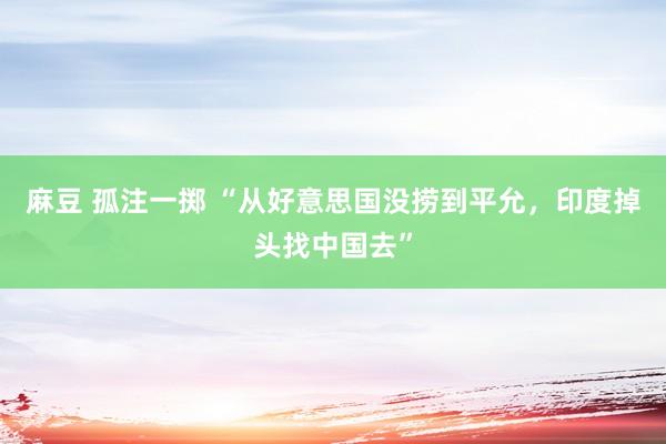 麻豆 孤注一掷 “从好意思国没捞到平允，印度掉头找中国去”