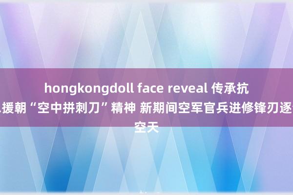 hongkongdoll face reveal 传承抗好意思援朝“空中拼刺刀”精神 新期间空军官兵进修锋刃逐梦空天