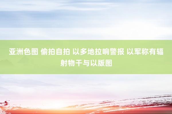 亚洲色图 偷拍自拍 以多地拉响警报 以军称有辐射物干与以版图