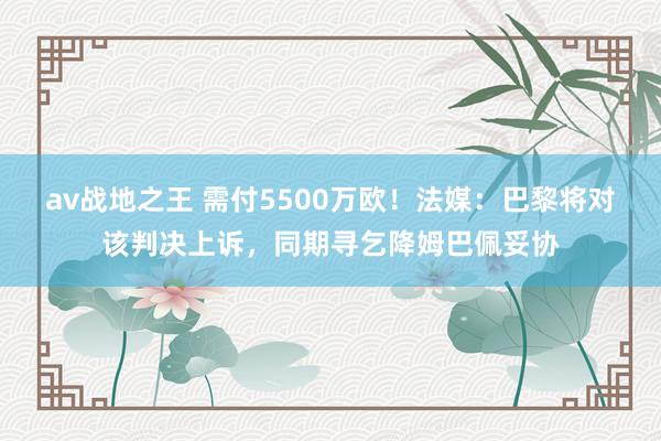 av战地之王 需付5500万欧！法媒：巴黎将对该判决上诉，同期寻乞降姆巴佩妥协