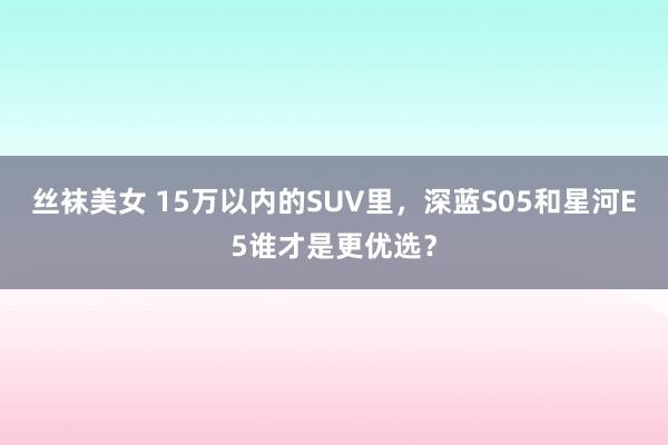 丝袜美女 15万以内的SUV里，深蓝S05和星河E5谁才是更优选？