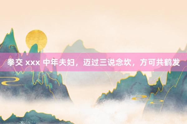 拳交 xxx 中年夫妇，迈过三说念坎，方可共鹤发