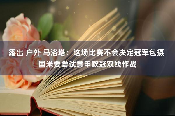 露出 户外 马洛塔：这场比赛不会决定冠军包摄 国米要尝试意甲欧冠双线作战