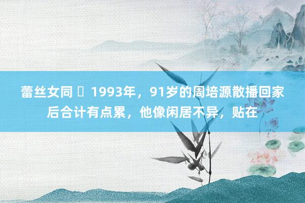 蕾丝女同 ❤1993年，91岁的周培源散播回家后合计有点累，他像闲居不异，贴在