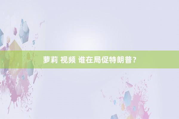 萝莉 视频 谁在局促特朗普？