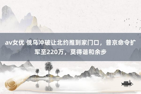 av女优 俄乌冲破让北约推到家门口，普京命令扩军至220万，莫得谐和余步