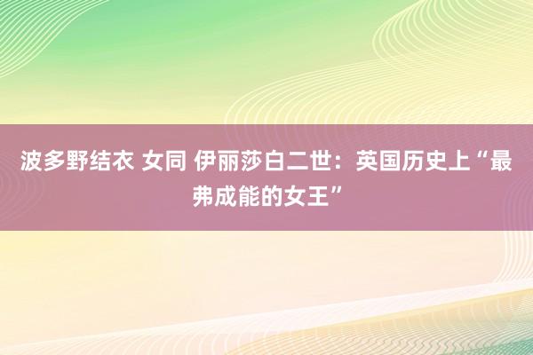 波多野结衣 女同 伊丽莎白二世：英国历史上“最弗成能的女王”