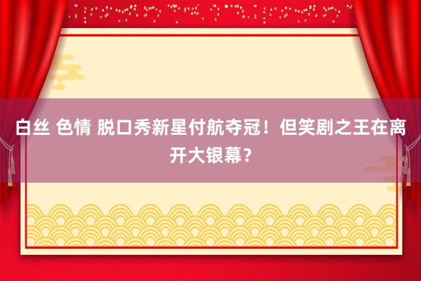 白丝 色情 脱口秀新星付航夺冠！但笑剧之王在离开大银幕？