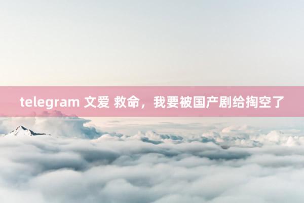 telegram 文爱 救命，我要被国产剧给掏空了