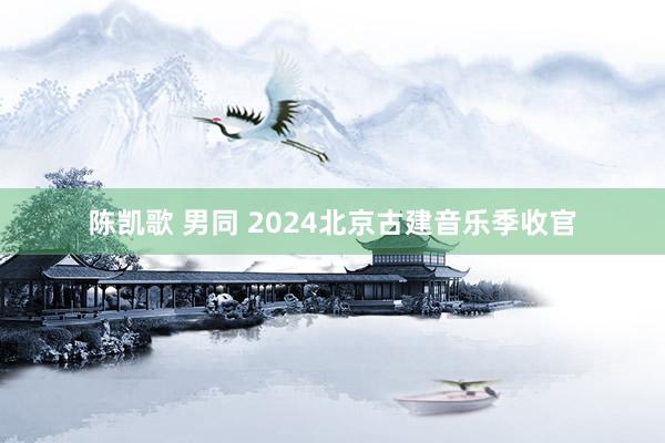 陈凯歌 男同 2024北京古建音乐季收官