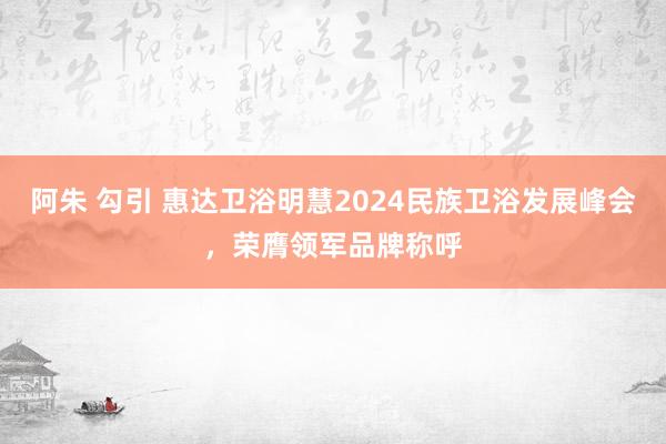 阿朱 勾引 惠达卫浴明慧2024民族卫浴发展峰会，荣膺领军品牌称呼