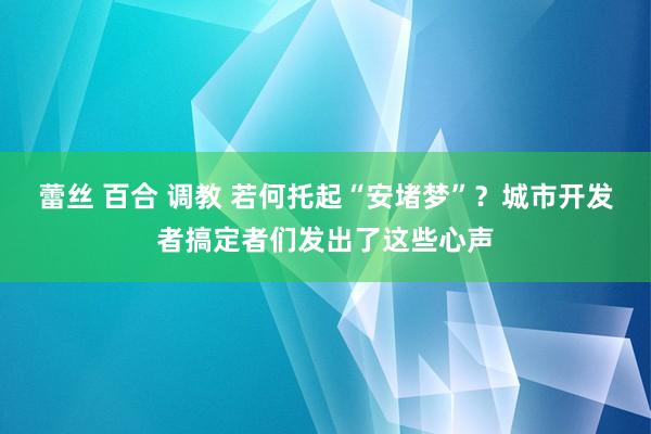 蕾丝 百合 调教 若何托起“安堵梦”？城市开发者搞定者们发出了这些心声