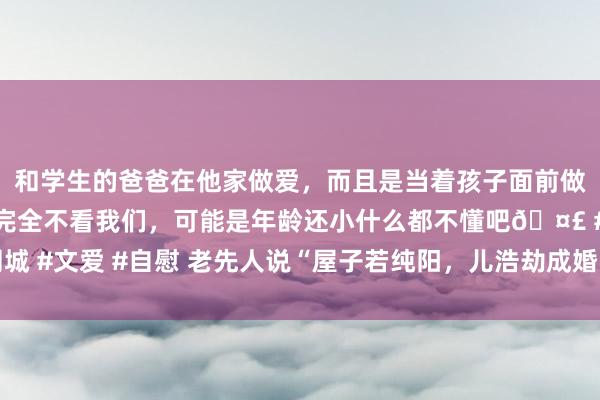 和学生的爸爸在他家做爱，而且是当着孩子面前做爱，太刺激了，孩子完全不看我们，可能是年龄还小什么都不懂吧🤣 #同城 #文爱 #自慰 老先人说“屋子若纯阳，儿浩劫成婚”，还有下半句，不是迷信