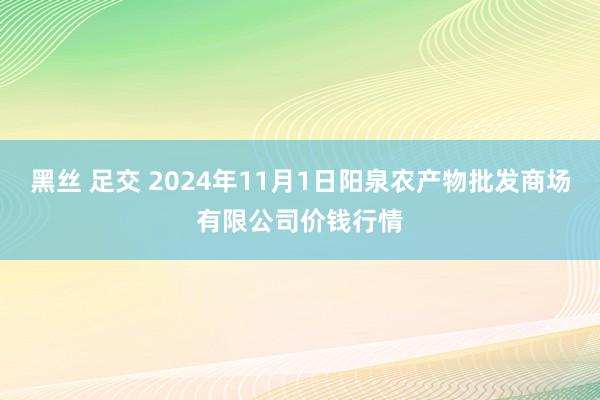 黑丝 足交 2024年11月1日阳泉农产物批发商场有限公司价钱行情