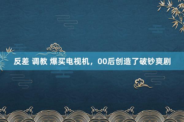 反差 调教 爆买电视机，00后创造了破钞爽剧