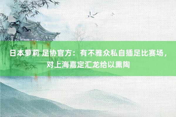 日本萝莉 足协官方：有不雅众私自插足比赛场，对上海嘉定汇龙给以熏陶