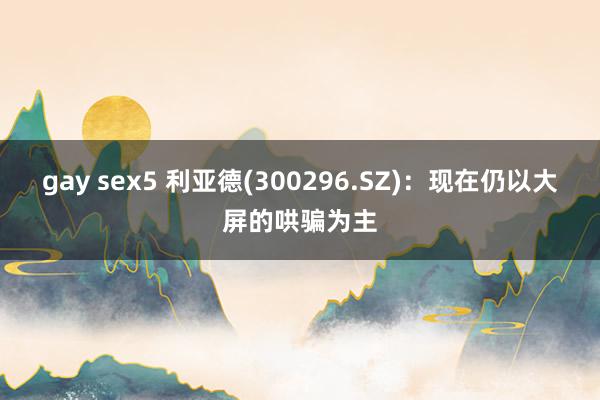 gay sex5 利亚德(300296.SZ)：现在仍以大屏的哄骗为主