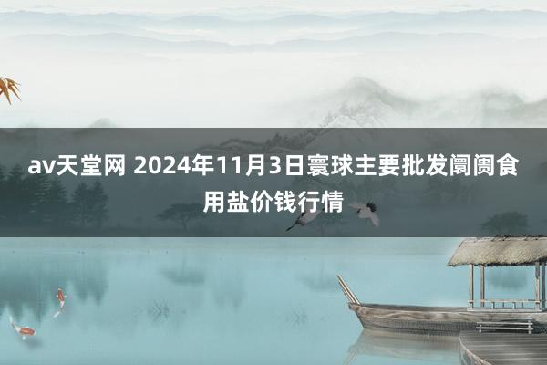 av天堂网 2024年11月3日寰球主要批发阛阓食用盐价钱行情