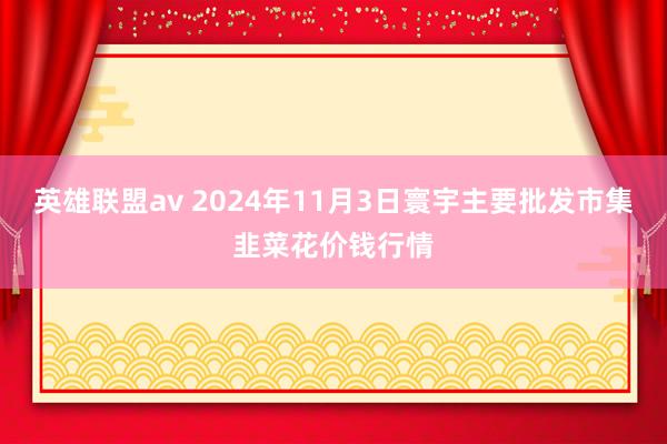 英雄联盟av 2024年11月3日寰宇主要批发市集韭菜花价钱行情