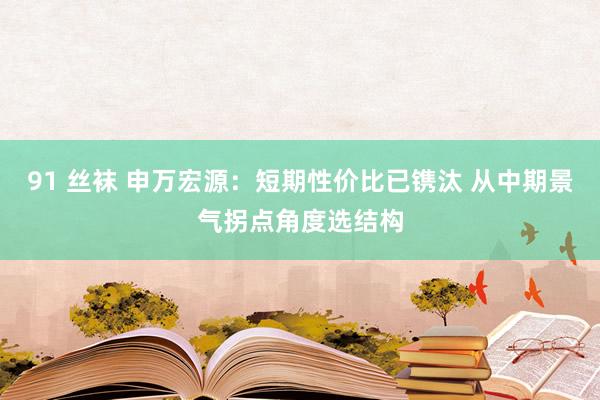 91 丝袜 申万宏源：短期性价比已镌汰 从中期景气拐点角度选结构