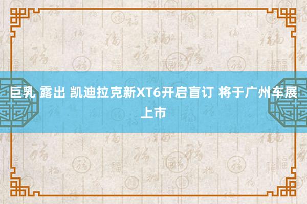 巨乳 露出 凯迪拉克新XT6开启盲订 将于广州车展上市