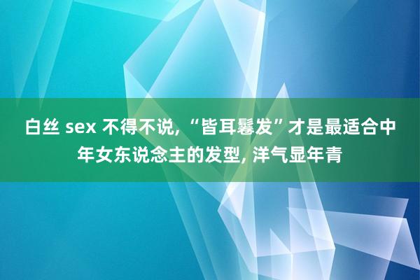 白丝 sex 不得不说， “皆耳鬈发”才是最适合中年女东说念主的发型， 洋气显年青