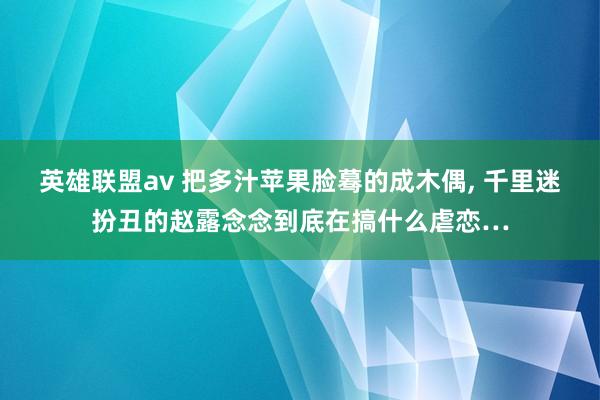 英雄联盟av 把多汁苹果脸蓦的成木偶， 千里迷扮丑的赵露念念到底在搞什么虐恋…