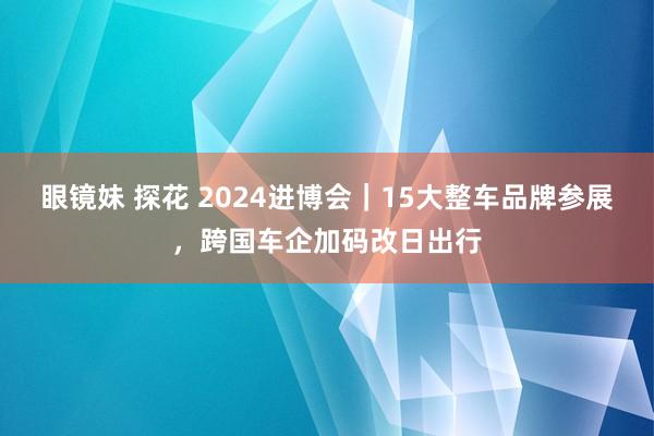 眼镜妹 探花 2024进博会｜15大整车品牌参展，跨国车企加码改日出行