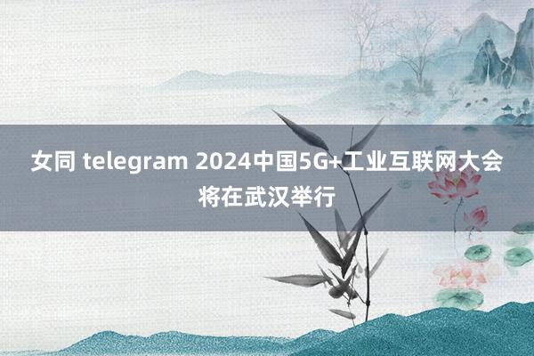 女同 telegram 2024中国5G+工业互联网大会将在武汉举行