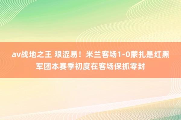 av战地之王 艰涩易！米兰客场1-0蒙扎是红黑军团本赛季初度在客场保抓零封