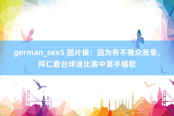 german_sex5 图片报：因为有不雅众我晕，拜仁看台球迷比赛中罢手唱歌