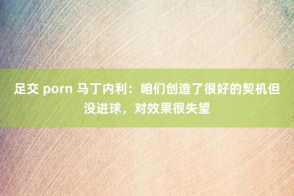 足交 porn 马丁内利：咱们创造了很好的契机但没进球，对效果很失望