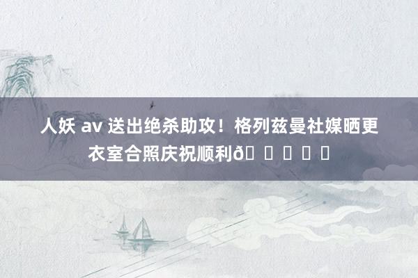 人妖 av 送出绝杀助攻！格列兹曼社媒晒更衣室合照庆祝顺利😍❤️