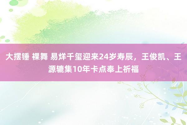 大摆锤 裸舞 易烊千玺迎来24岁寿辰，王俊凯、王源辘集10年卡点奉上祈福