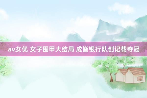 av女优 女子围甲大结局 成皆银行队创记载夺冠