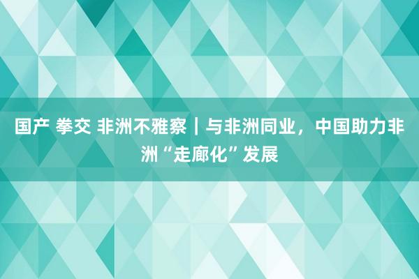 国产 拳交 非洲不雅察｜与非洲同业，中国助力非洲“走廊化”发展