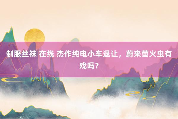 制服丝袜 在线 杰作纯电小车退让，蔚来萤火虫有戏吗？