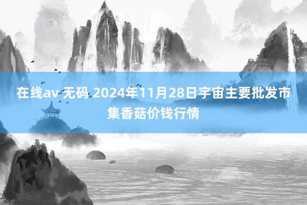 在线av 无码 2024年11月28日宇宙主要批发市集香菇价钱行情