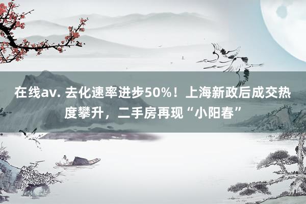 在线av. 去化速率进步50%！上海新政后成交热度攀升，二手房再现“小阳春”